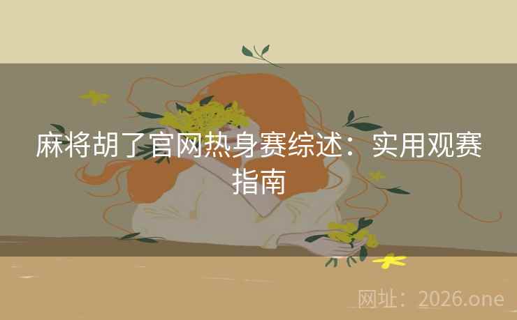 麻将胡了官网热身赛综述：实用观赛指南